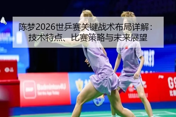 陈梦2026世乒赛关键战术布局详解：技术特点、比赛策略与未来展望