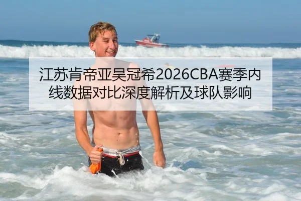 江苏肯帝亚吴冠希2026CBA赛季内线数据对比深度解析及球队影响