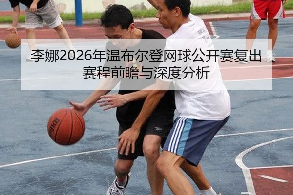李娜2026年温布尔登网球公开赛复出赛程前瞻与深度分析